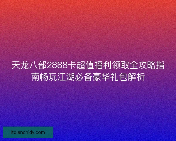 天龙八部2888卡超值福利领取全攻略指南畅玩江湖必备豪华礼包解析