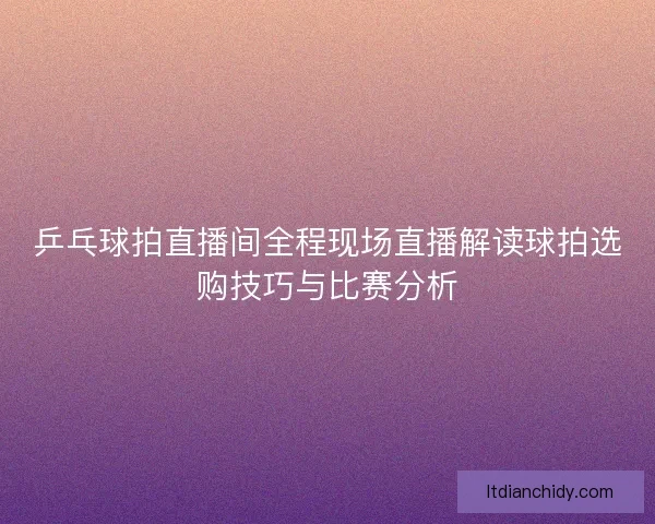 乒乓球拍直播间全程现场直播解读球拍选购技巧与比赛分析