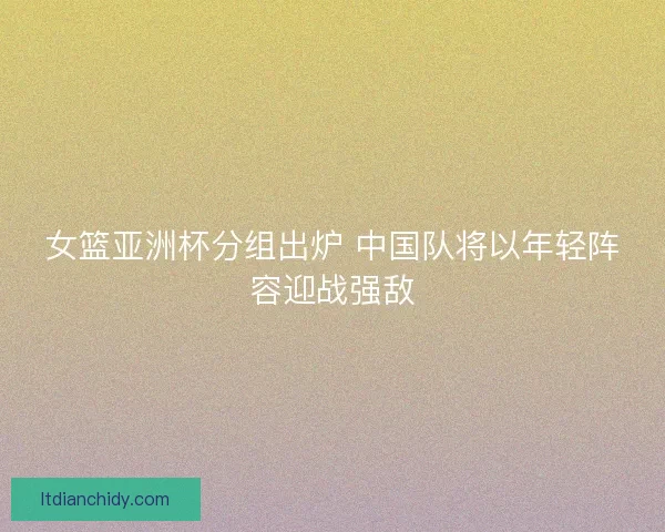 女篮亚洲杯分组出炉 中国队将以年轻阵容迎战强敌