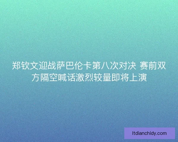 郑钦文迎战萨巴伦卡第八次对决 赛前双方隔空喊话激烈较量即将上演