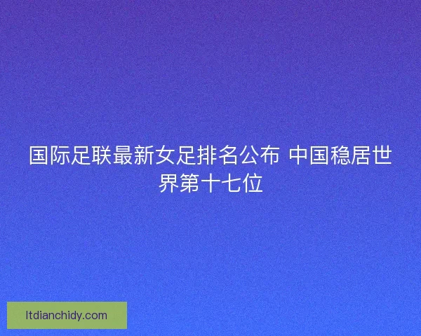 国际足联最新女足排名公布 中国稳居世界第十七位